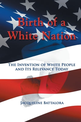 Birth of a White Nation: The Invention of White People and Its Relevance Today by Battalora, Jacqueline