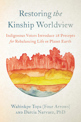 Restoring the Kinship Worldview: Indigenous Voices Introduce 28 Precepts for Rebalancing Life on Planet Earth by Topa (Four Arrows), Wahinkpe