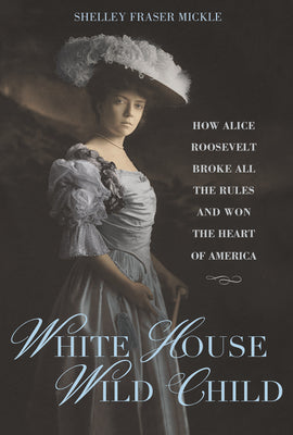 White House Wild Child: How Alice Roosevelt Broke All the Rules and Won the Heart of America by Mickle, Shelley Fraser