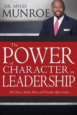 The Power of Character in Leadership: How Values, Morals, Ethics, and Principles Affect Leaders by Munroe, Myles