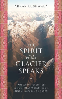 The Spirit of the Glacier Speaks: Ancestral Teachings of the Andean World for the Time of Natural Disorder by Lushwala, Arkan