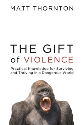 The Gift of Violence: Practical Knowledge for Surviving and Thriving in a Dangerous World by Thornton, Matt