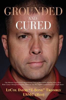 Grounded and Cured: One Marine Fighter Pilot's Inspirational Story of Miraculous Healing from a Rare Bone Cancer through Alternative Medic by Trombly, David
