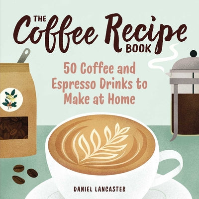 The Coffee Recipe Book: 50 Coffee and Espresso Drinks to Make at Home by Lancaster, Daniel