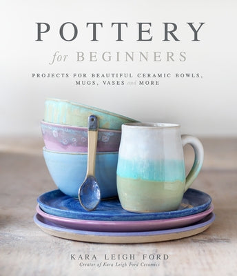 Pottery for Beginners: Projects for Beautiful Ceramic Bowls, Mugs, Vases and More by Leigh Ford, Kara