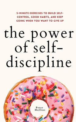 The Power of Self-Discipline: 5-Minute Exercises to Build Self-Control, Good Habits, and Keep Going When You Want to Give Up by Hollins, Peter