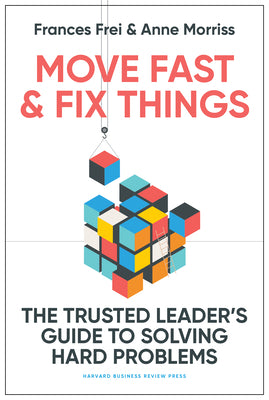 Move Fast and Fix Things: The Trusted Leader's Guide to Solving Hard Problems by Frei, Frances