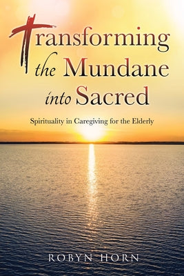 Transforming the Mundane into Sacred: Spirituality in Caregiving for the Elderly by Horn, Robyn