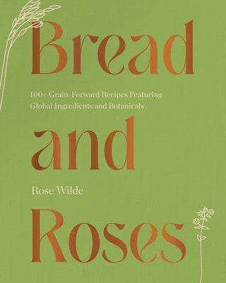 Bread and Roses: 100+ Grain Forward Recipes Featuring Global Ingredients and Botanicals by Wilde, Rose