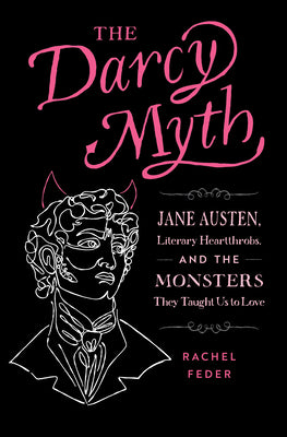 The Darcy Myth: Jane Austen, Literary Heartthrobs, and the Monsters They Taught Us to Love by Feder, Rachel