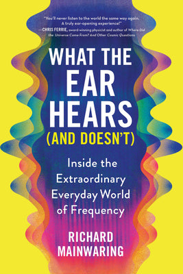 What the Ear Hears (and Doesn't): Inside the Extraordinary Everyday World of Frequency by Mainwaring, Richard