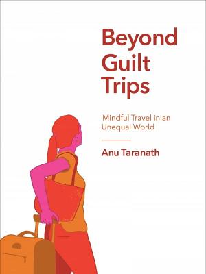 Beyond Guilt Trips: Mindful Travel in an Unequal World by Taranath, Anu
