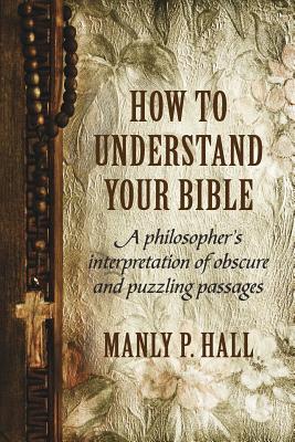 How To Understand Your Bible: A Philosopher's Interpretation of Obscure and Puzzling Passages by Hall, Manly P.