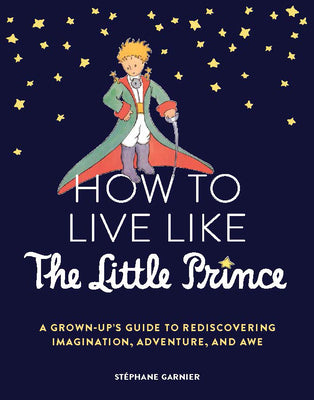 How to Live Like the Little Prince: A Grown-Up's Guide to Rediscovering Imagination, Adventure, and Awe by Garnier, Stéphane