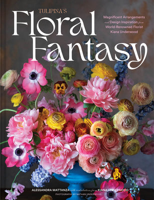 Tulipina's Floral Fantasy: Magnificent Arrangements and Design Inspiration from World-Renowned Florist Kiana Underwood by Mattanza, Alessandra