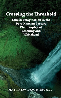 Crossing the Threshold: Etheric Imagination in the Post-Kantian Process Philosophy of Schelling and Whitehead by Segall, Matthew David