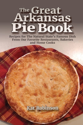 The Great Arkansas Pie Book: Recipes for The Natural State's Famous Dish From Our Favorite Restaurants, Bakeries and Home Cooks by Robinson, Kat