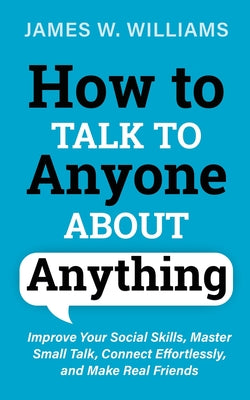 How to Talk to Anyone About Anything: Improve Your Social Skills, Master Small Talk, Connect Effortlessly, and Make Real Friends by W. Williams, James