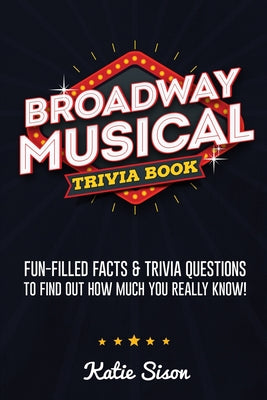 Broadway Musical Trivia Book: Fun-Filled Facts & Trivia Questions To Find Out How Much You Really Know! by Sison, Katie