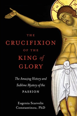 The Crucifixion of the King of Glory: The Amazing History and Sublime Mystery of the Passion by Constantinou, Eugenia Scarvelis