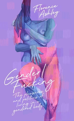 Gender/Fucking: The Pleasures and Politics of Living in a Gendered Body by Ashley, Florence