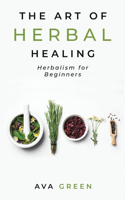 The Art of Herbal Healing: Herbalism for Beginners by Green, Ava