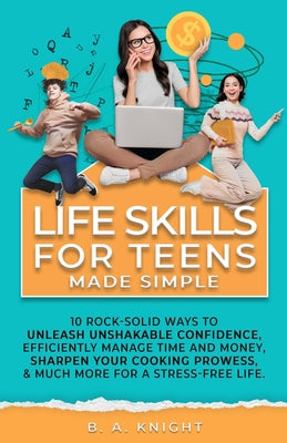 Life Skills for Teens Made Simple: 10 Rock-solid ways to unleash unshakable confidence, efficiently manage time and money, sharpen your cooking prowes by Knight, B. a.