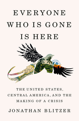 Everyone Who Is Gone Is Here: The United States, Central America, and the Making of a Crisis by Blitzer, Jonathan