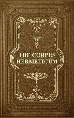 The Corpus Hermeticum: Initiation Into Hermetics, The Hermetica Of Hermes Trismegistus by Mead, G. R. S.