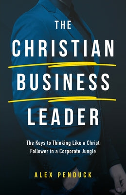 The Christian Business Leader: The Keys to Thinking Like a Christ Follower in a Corporate Jungle by Penduck, Alex