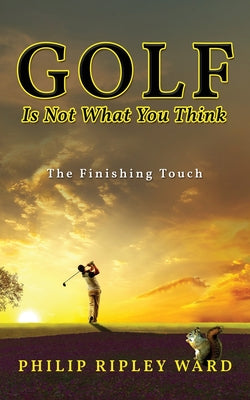 Golf Is Not What You Think: The Finishing Touch by Ward, Philip Ripley