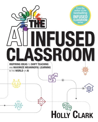 The AI Infused Classroom: Inspiring Ideas to Shift Teaching and Maximize Meaningful Learning in the World of AI by Clark, Holly