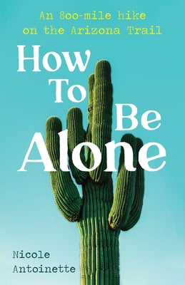 How To Be Alone: an 800-mile hike on the Arizona Trail by Antoinette, Nicole