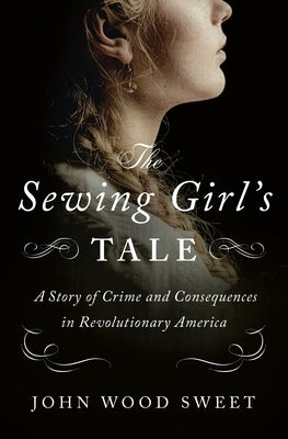 The Sewing Girl's Tale: A Story of Crime and Consequences in Revolutionary America by Sweet, John Wood