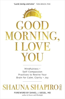 Good Morning, I Love You: Mindfulness and Self-Compassion Practices to Rewire Your Brain for Calm, Clarity, and Joy by Shapiro, Shauna