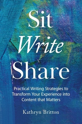 Sit Write Share: Practical Writing Strategies to Transform Your Experience into Content that Matters by Britton, Kathryn