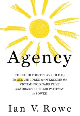Agency: The Four Point Plan (F.R.E.E.) for All Children to Overcome the Victimhood Narrative and Discover Their Pathway to Pow by Rowe, Ian V.